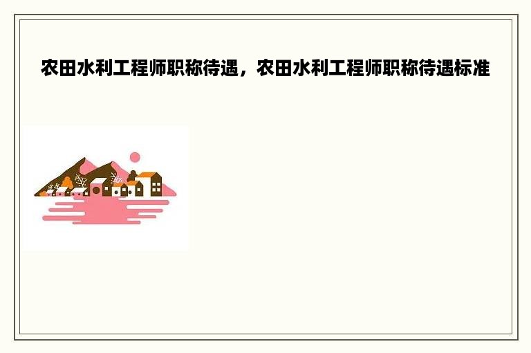 农田水利工程师职称待遇，农田水利工程师职称待遇标准