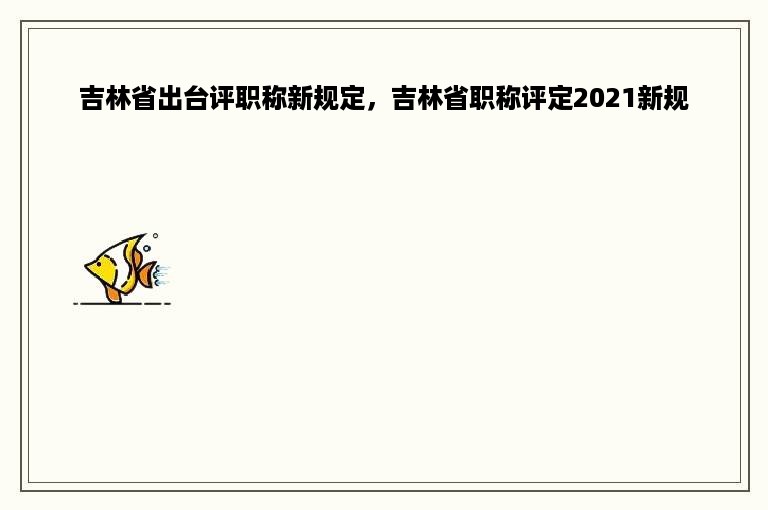 吉林省出台评职称新规定，吉林省职称评定2021新规