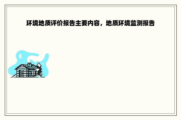 环境地质评价报告主要内容，地质环境监测报告