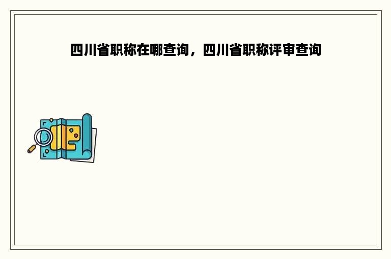 四川省职称在哪查询，四川省职称评审查询