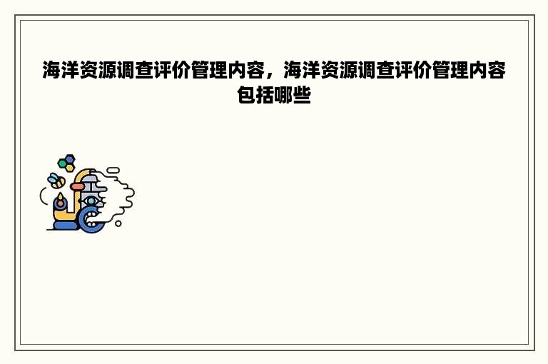 海洋资源调查评价管理内容，海洋资源调查评价管理内容包括哪些