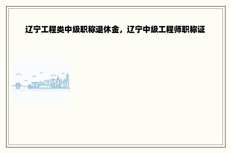 辽宁工程类中级职称退休金，辽宁中级工程师职称证