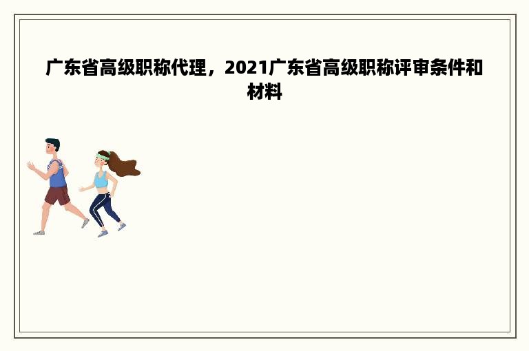 广东省高级职称代理，2021广东省高级职称评审条件和材料