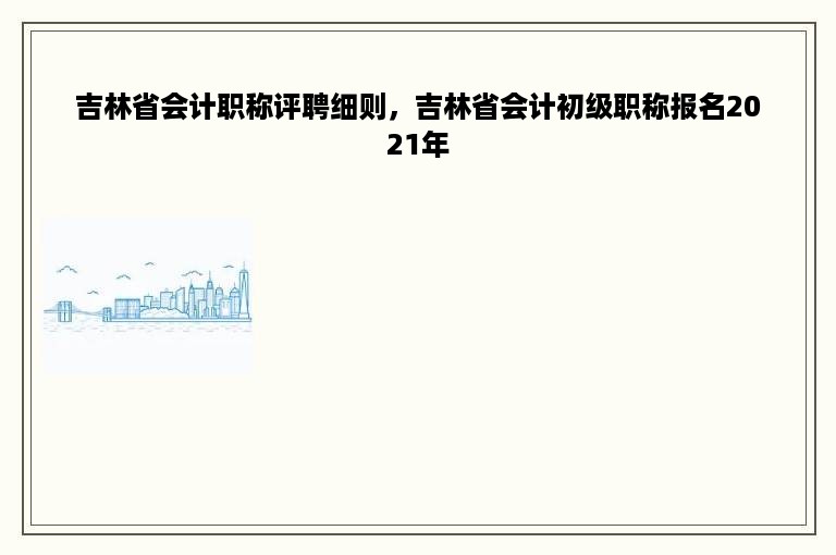 吉林省会计职称评聘细则，吉林省会计初级职称报名2021年