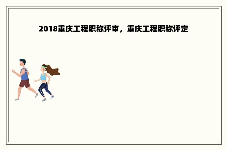 2018重庆工程职称评审，重庆工程职称评定