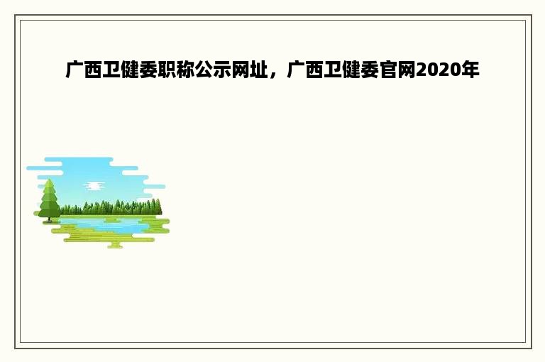 广西卫健委职称公示网址，广西卫健委官网2020年