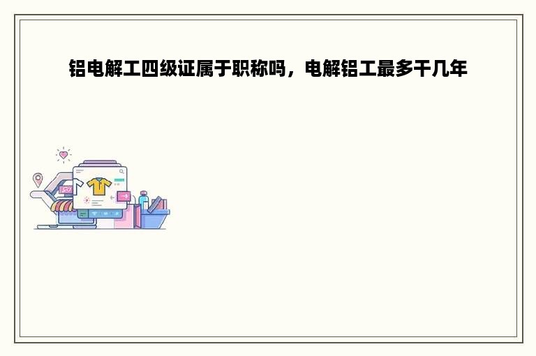 铝电解工四级证属于职称吗，电解铝工最多干几年