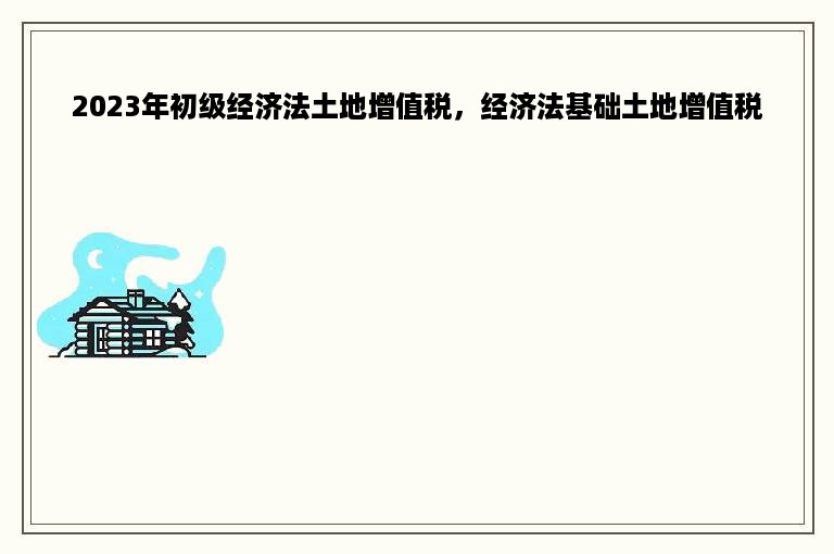 2023年初级经济法土地增值税，经济法基础土地增值税