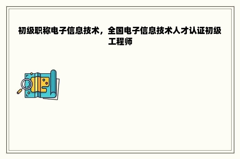 初级职称电子信息技术，全国电子信息技术人才认证初级工程师