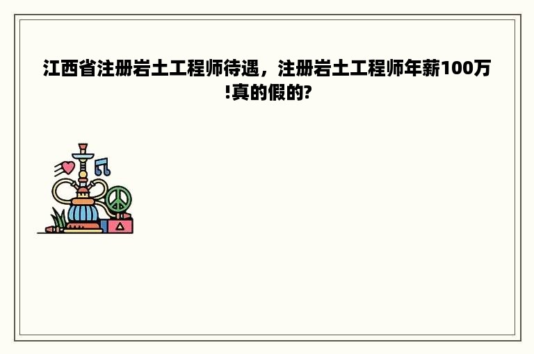 江西省注册岩土工程师待遇，注册岩土工程师年薪100万!真的假的?