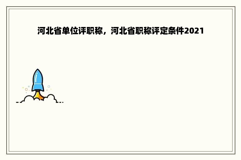 河北省单位评职称，河北省职称评定条件2021