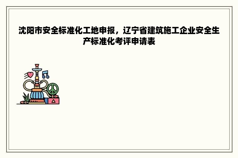 沈阳市安全标准化工地申报，辽宁省建筑施工企业安全生产标准化考评申请表