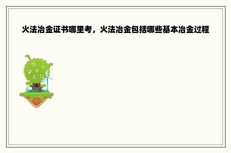 火法冶金证书哪里考，火法冶金包括哪些基本冶金过程