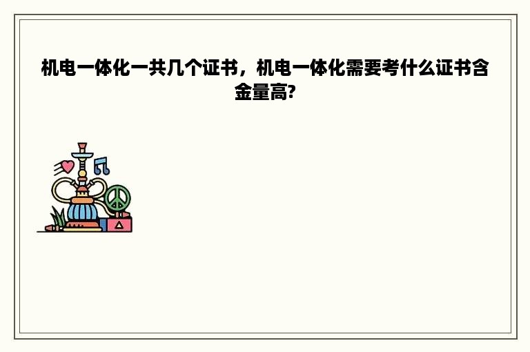 机电一体化一共几个证书，机电一体化需要考什么证书含金量高?