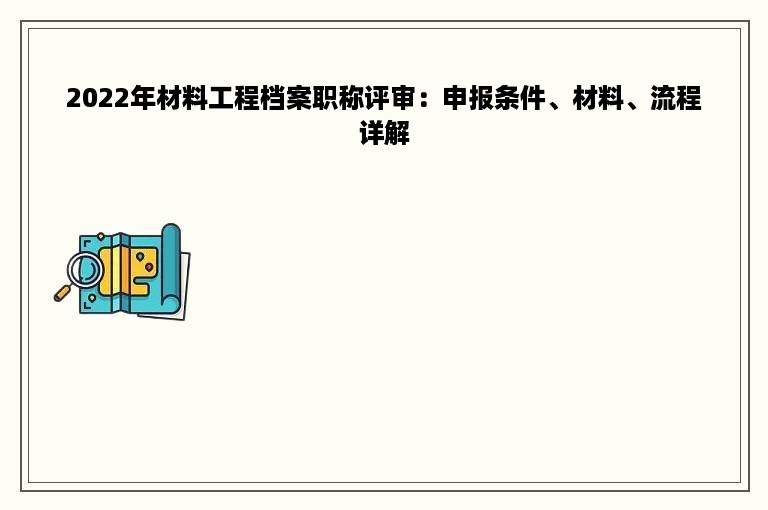 2022年材料工程档案职称评审：申报条件、材料、流程详解