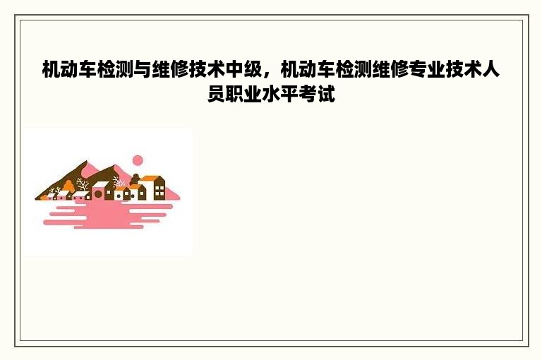 机动车检测与维修技术中级，机动车检测维修专业技术人员职业水平考试