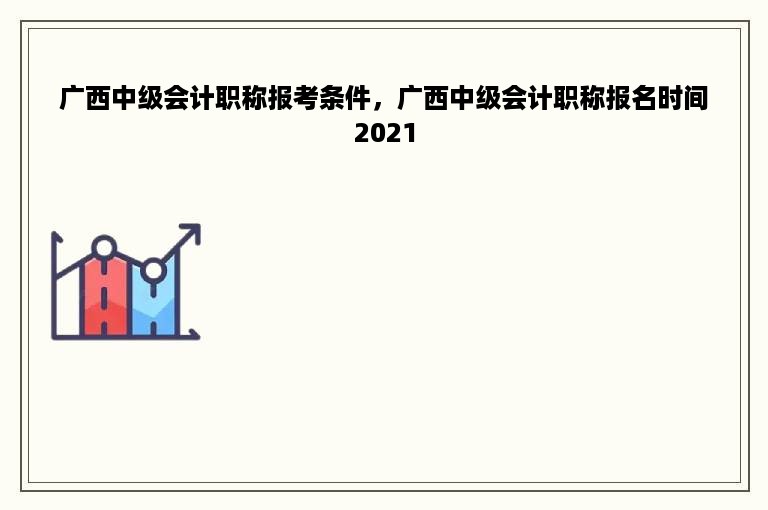 广西中级会计职称报考条件，广西中级会计职称报名时间2021