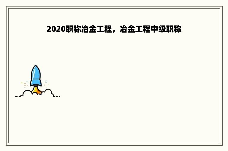 2020职称冶金工程，冶金工程中级职称