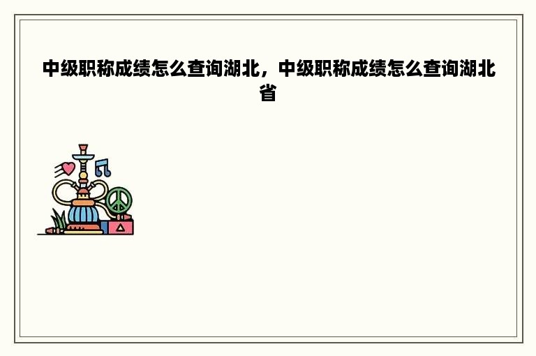 中级职称成绩怎么查询湖北，中级职称成绩怎么查询湖北省