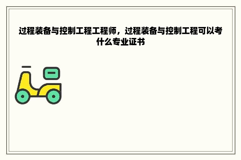 过程装备与控制工程工程师，过程装备与控制工程可以考什么专业证书