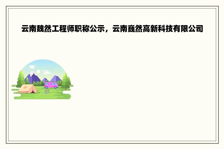 云南魏然工程师职称公示，云南巍然高新科技有限公司