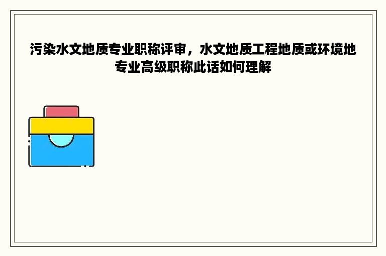 污染水文地质专业职称评审，水文地质工程地质或环境地专业高级职称此话如何理解