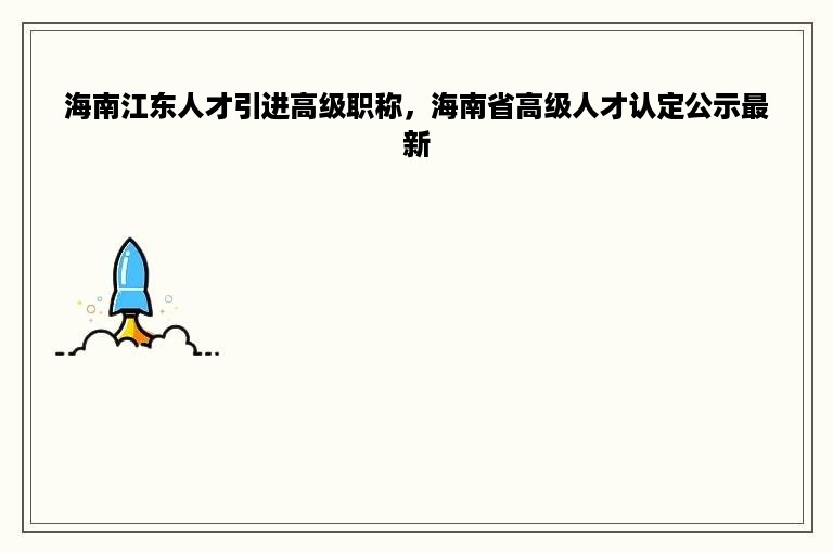 海南江东人才引进高级职称，海南省高级人才认定公示最新