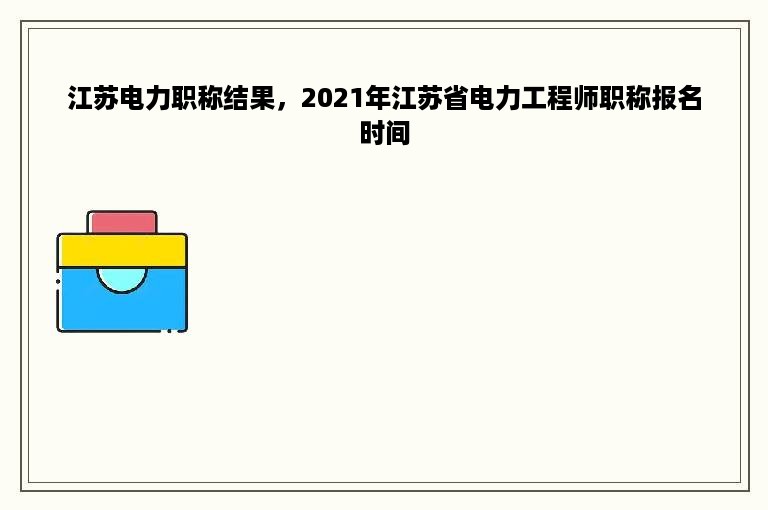 江苏电力职称结果，2021年江苏省电力工程师职称报名时间