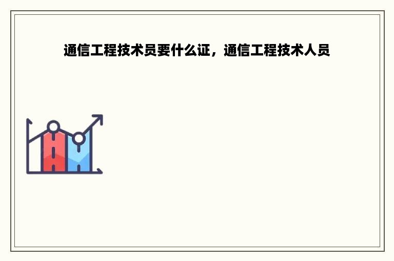 通信工程技术员要什么证，通信工程技术人员