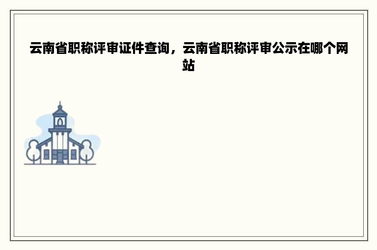 云南省职称评审证件查询，云南省职称评审公示在哪个网站