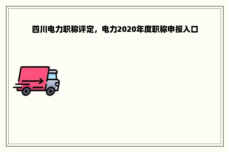 四川电力职称评定，电力2020年度职称申报入口