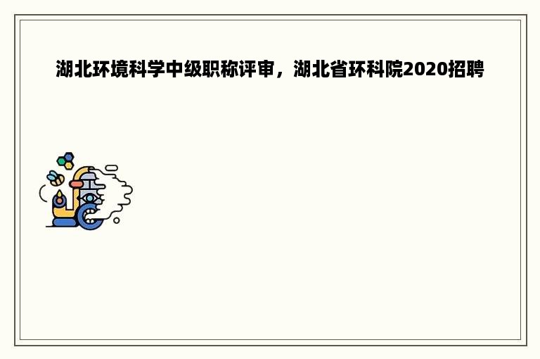 湖北环境科学中级职称评审，湖北省环科院2020招聘