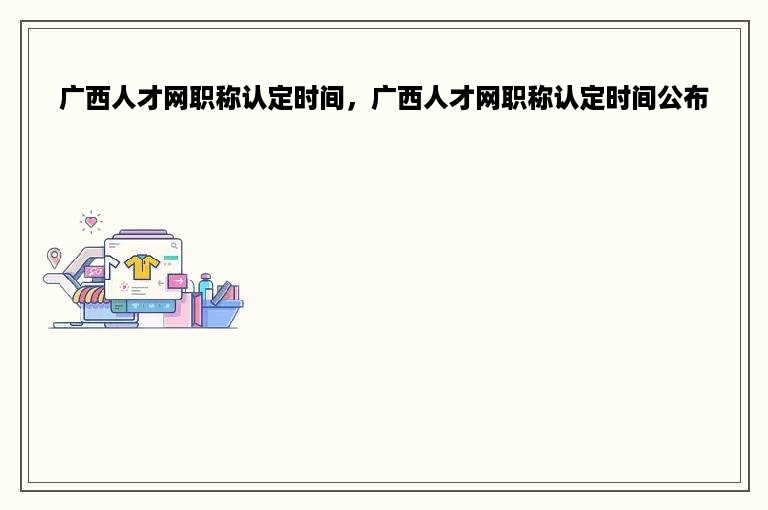 广西人才网职称认定时间，广西人才网职称认定时间公布