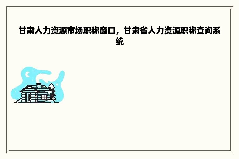 甘肃人力资源市场职称窗口，甘肃省人力资源职称查询系统