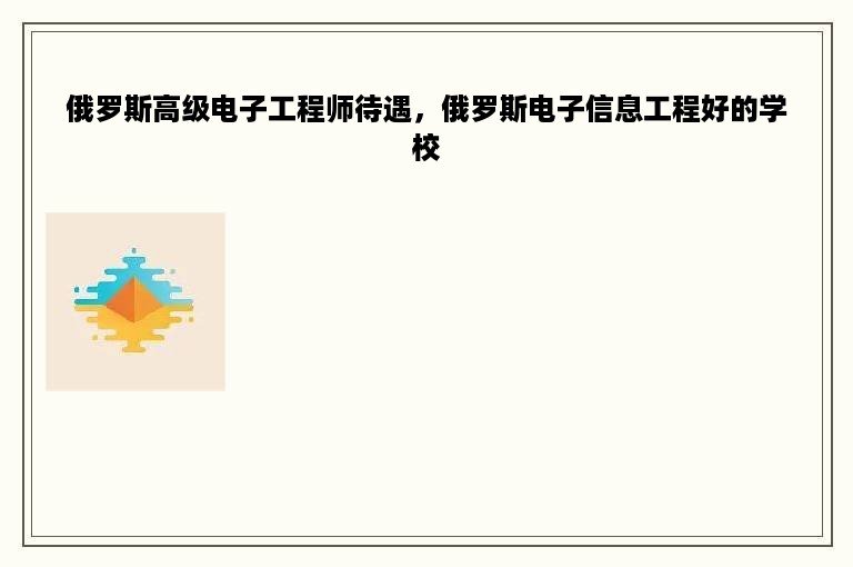 俄罗斯高级电子工程师待遇，俄罗斯电子信息工程好的学校