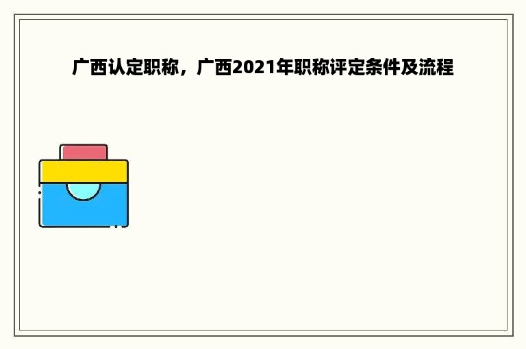 广西认定职称，广西2021年职称评定条件及流程