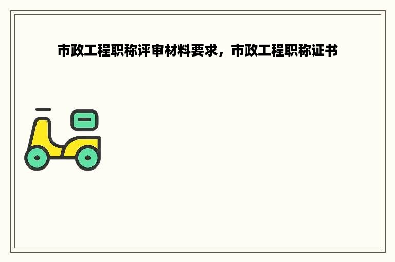 市政工程职称评审材料要求，市政工程职称证书