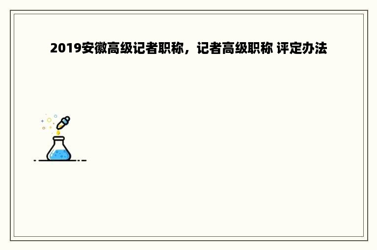 2019安徽高级记者职称，记者高级职称 评定办法