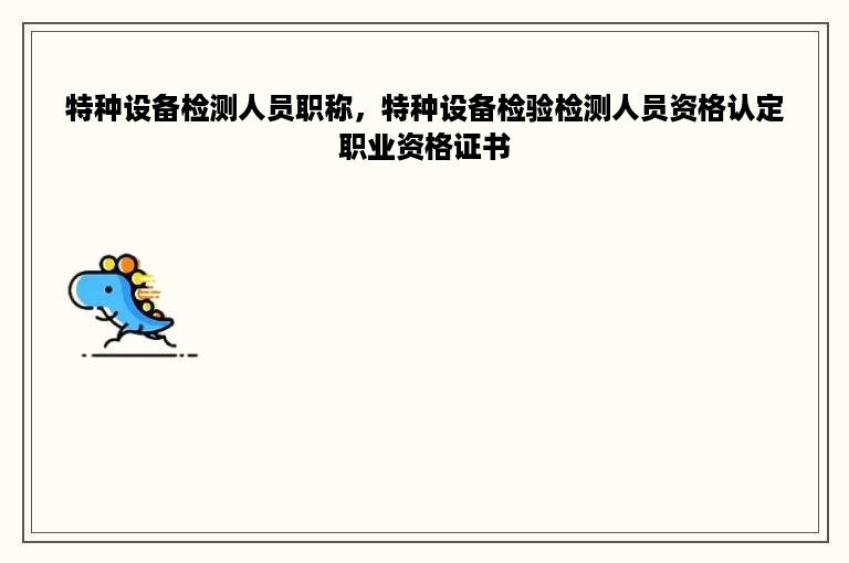 特种设备检测人员职称，特种设备检验检测人员资格认定职业资格证书