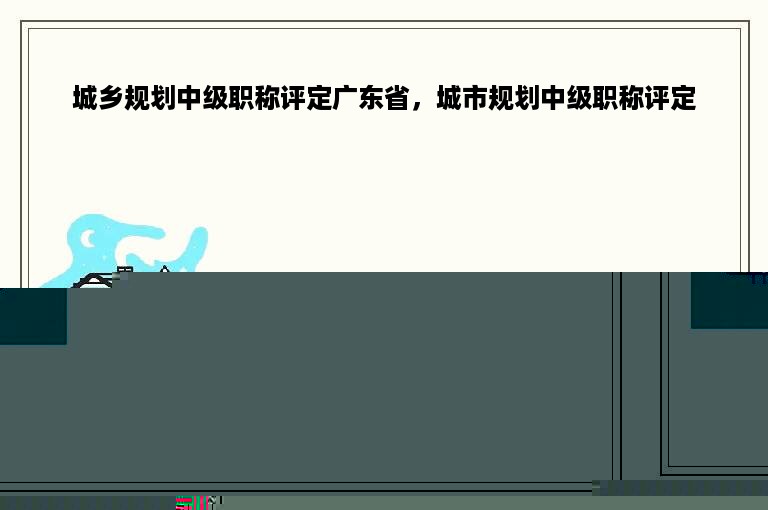 城乡规划中级职称评定广东省，城市规划中级职称评定