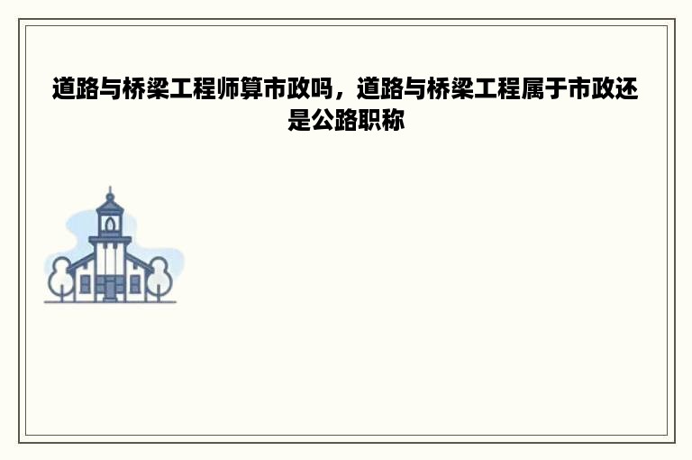 道路与桥梁工程师算市政吗，道路与桥梁工程属于市政还是公路职称