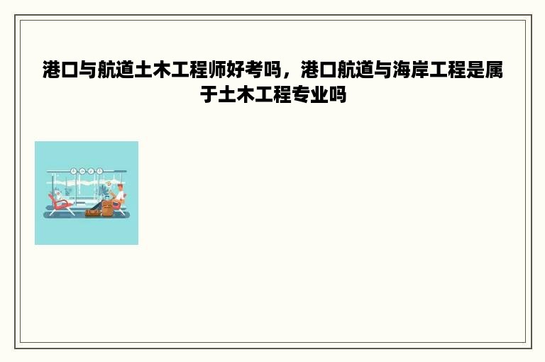 港口与航道土木工程师好考吗，港口航道与海岸工程是属于土木工程专业吗