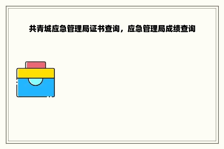 共青城应急管理局证书查询，应急管理局成绩查询