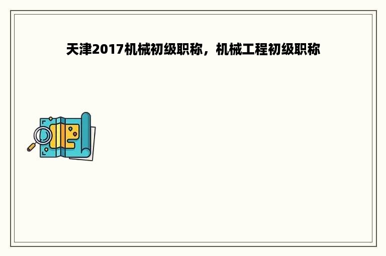 天津2017机械初级职称，机械工程初级职称