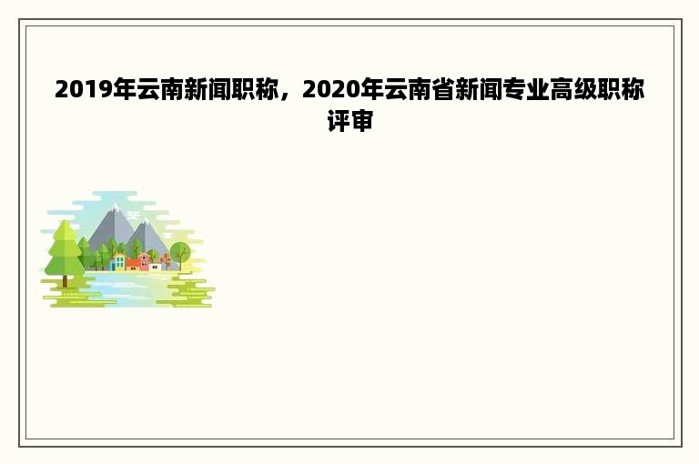 2019年云南新闻职称，2020年云南省新闻专业高级职称评审