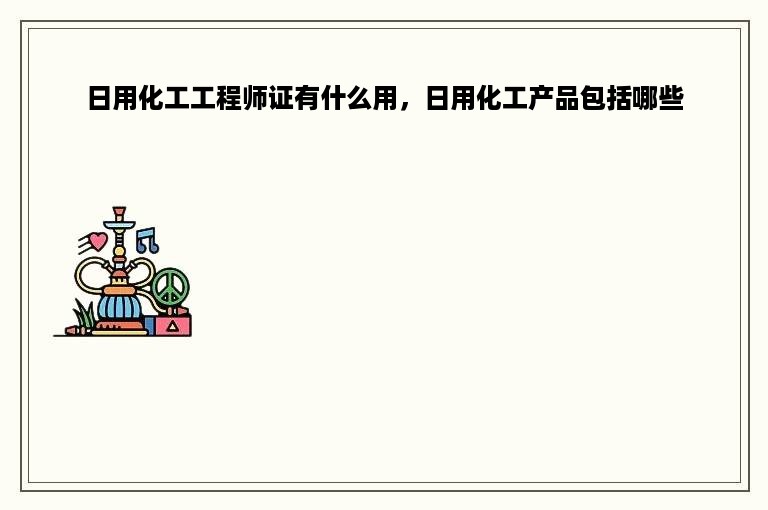 日用化工工程师证有什么用，日用化工产品包括哪些