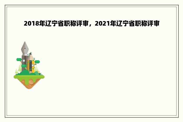 2018年辽宁省职称评审，2021年辽宁省职称评审