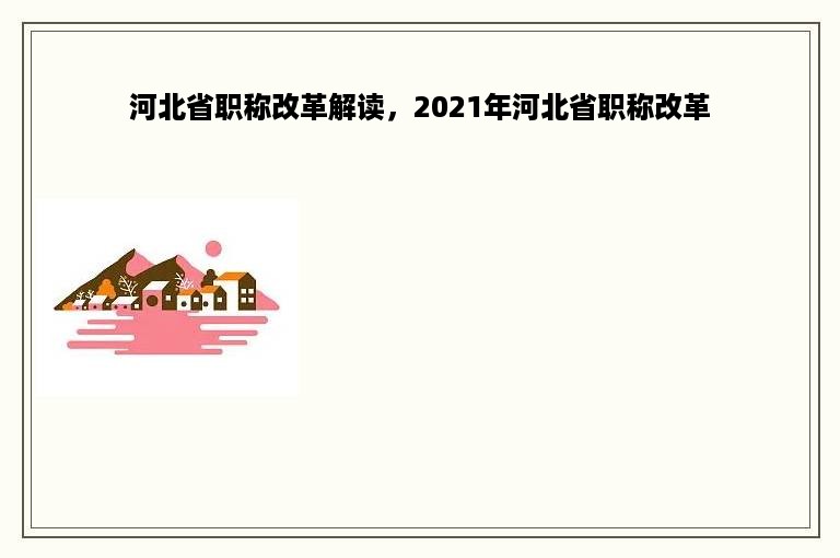 河北省职称改革解读，2021年河北省职称改革