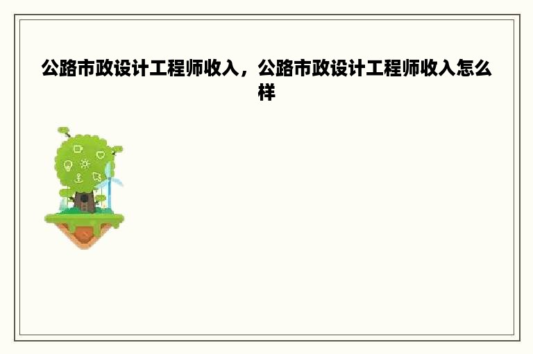 公路市政设计工程师收入，公路市政设计工程师收入怎么样