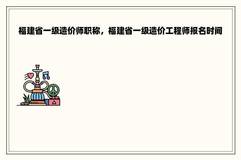 福建省一级造价师职称，福建省一级造价工程师报名时间